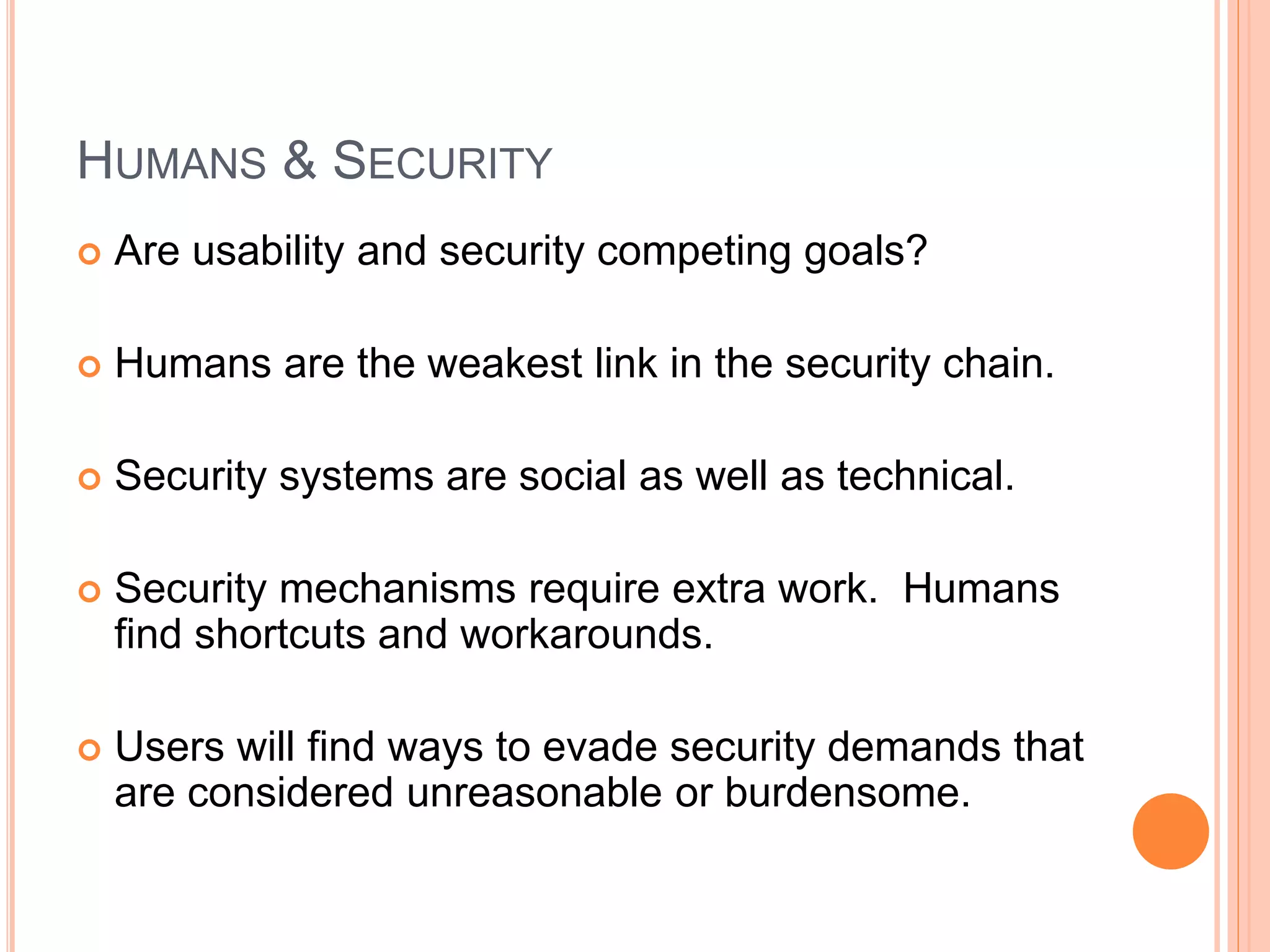 HUMANS & SECURITY
 Are usability and security competing goals?
 Humans are the weakest link in the security chain.
 Security systems are social as well as technical.
 Security mechanisms require extra work. Humans
find shortcuts and workarounds.
 Users will find ways to evade security demands that
are considered unreasonable or burdensome.
 