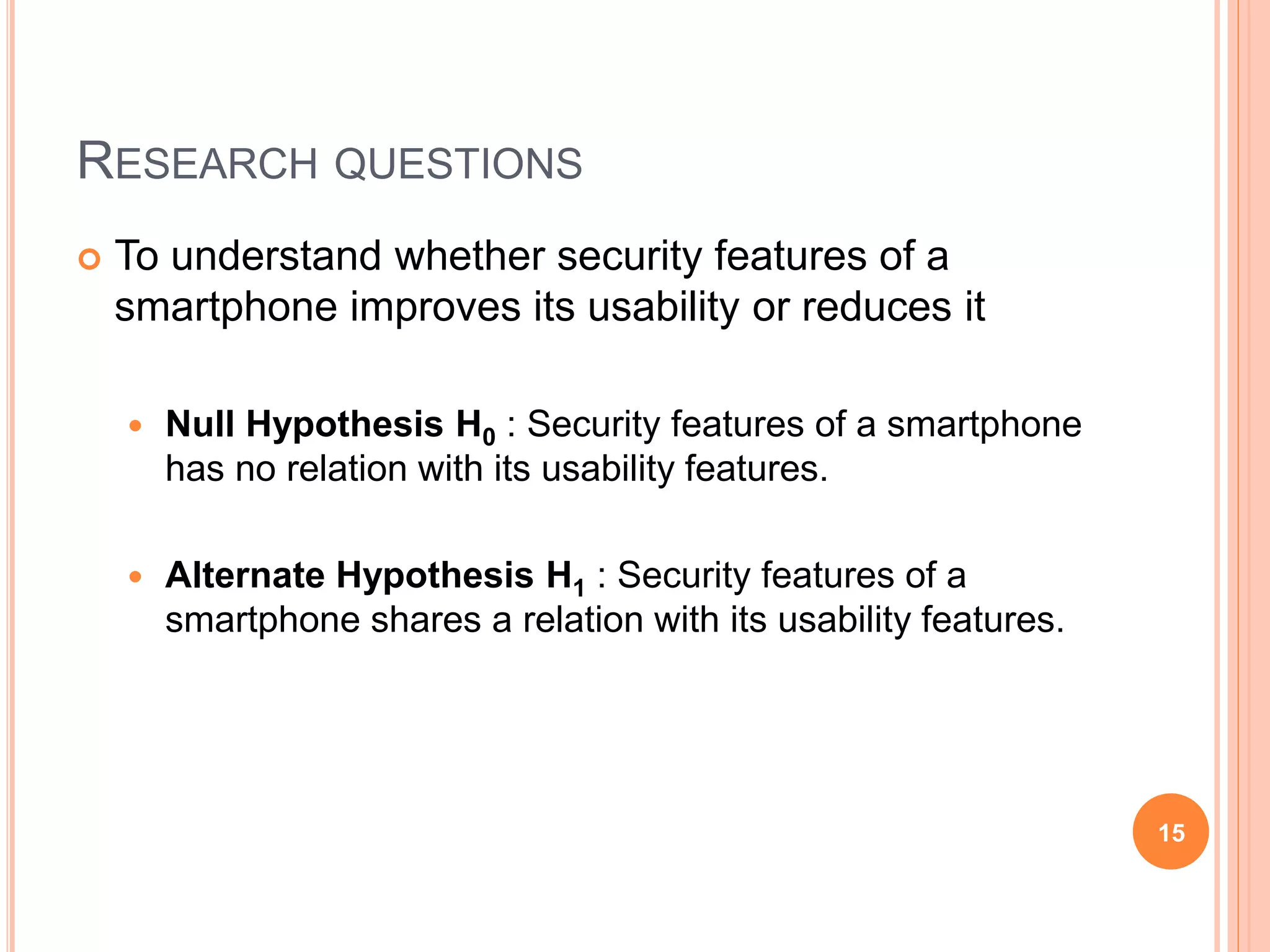 RESEARCH QUESTIONS
 To understand whether security features of a
smartphone improves its usability or reduces it
 Null Hypothesis H0 : Security features of a smartphone
has no relation with its usability features.
 Alternate Hypothesis H1 : Security features of a
smartphone shares a relation with its usability features.
15
 