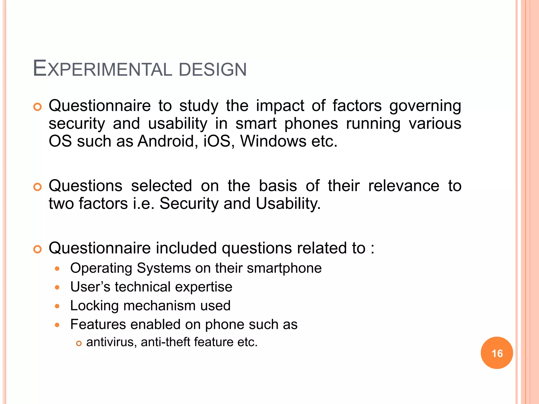 EXPERIMENTAL DESIGN
 Questionnaire to study the impact of factors governing
security and usability in smart phones running various
OS such as Android, iOS, Windows etc.
 Questions selected on the basis of their relevance to
two factors i.e. Security and Usability.
 Questionnaire included questions related to :
 Operating Systems on their smartphone
 User’s technical expertise
 Locking mechanism used
 Features enabled on phone such as
 antivirus, anti-theft feature etc.
16
 