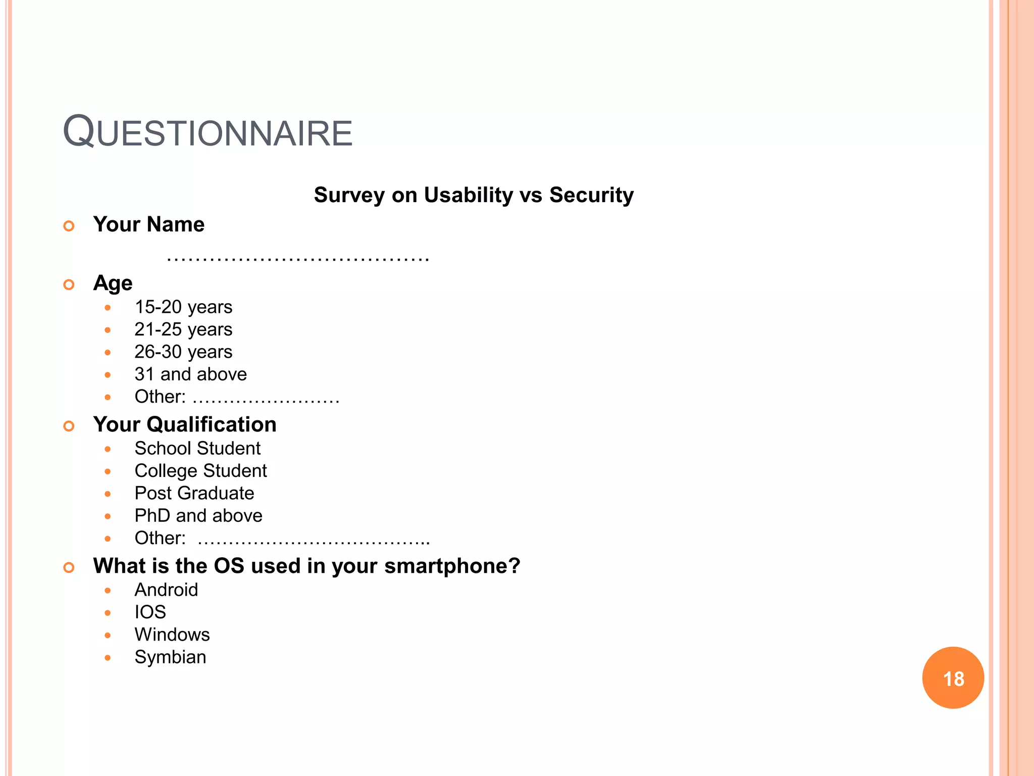 QUESTIONNAIRE
Survey on Usability vs Security
 Your Name
……………………………….
 Age
 15-20 years
 21-25 years
 26-30 years
 31 and above
 Other: ……………………
 Your Qualification
 School Student
 College Student
 Post Graduate
 PhD and above
 Other: ………………………………..
 What is the OS used in your smartphone?
 Android
 IOS
 Windows
 Symbian
18
 