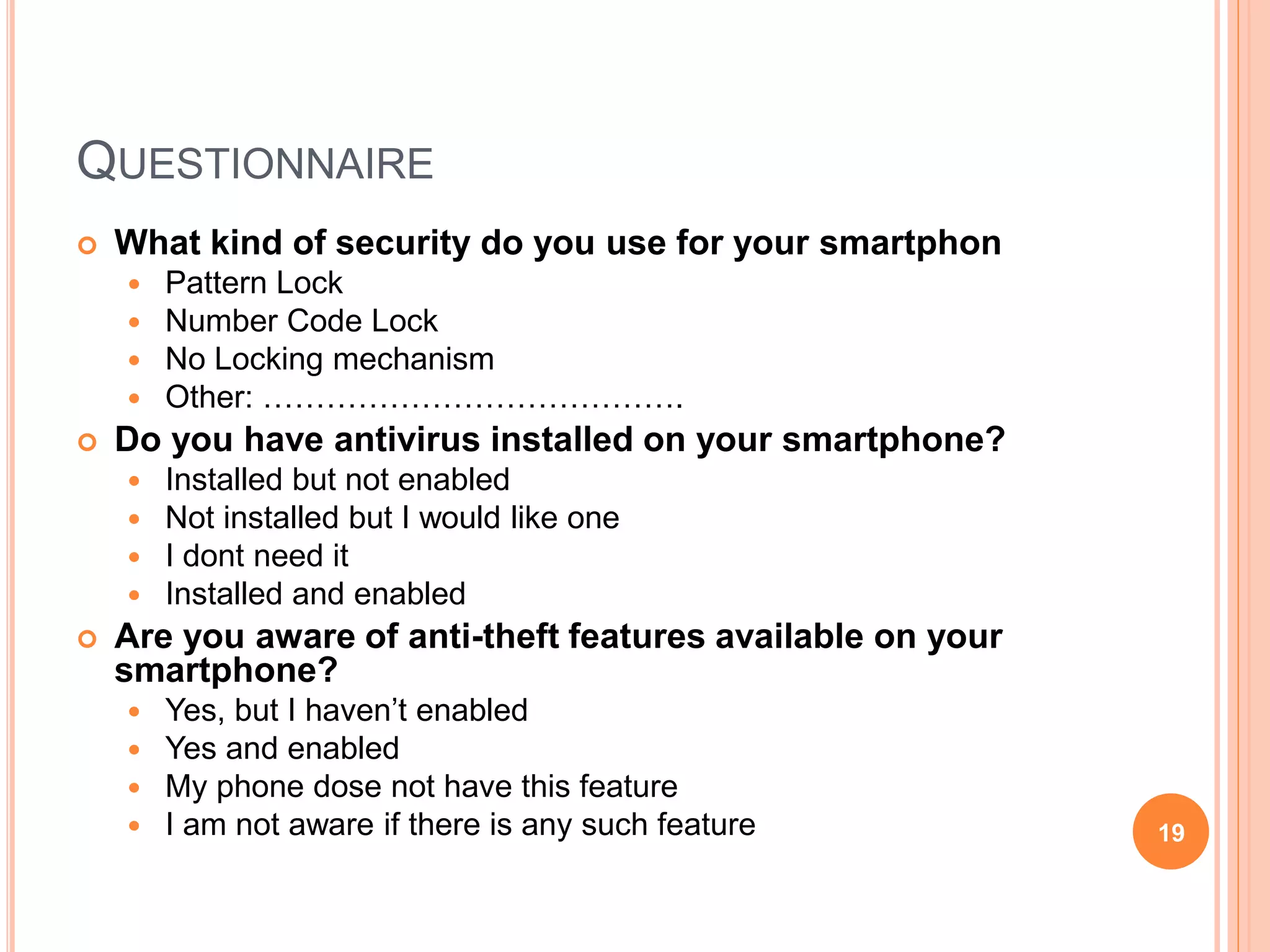 QUESTIONNAIRE
 What kind of security do you use for your smartphon
 Pattern Lock
 Number Code Lock
 No Locking mechanism
 Other: ………………………………….
 Do you have antivirus installed on your smartphone?
 Installed but not enabled
 Not installed but I would like one
 I dont need it
 Installed and enabled
 Are you aware of anti-theft features available on your
smartphone?
 Yes, but I haven’t enabled
 Yes and enabled
 My phone dose not have this feature
 I am not aware if there is any such feature 19
 