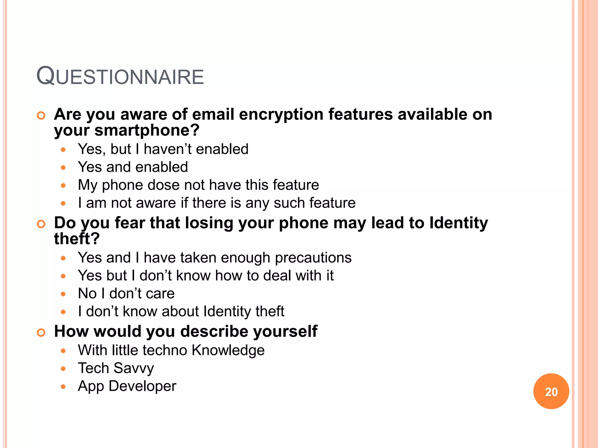 QUESTIONNAIRE
 Are you aware of email encryption features available on
your smartphone?
 Yes, but I haven’t enabled
 Yes and enabled
 My phone dose not have this feature
 I am not aware if there is any such feature
 Do you fear that losing your phone may lead to Identity
theft?
 Yes and I have taken enough precautions
 Yes but I don’t know how to deal with it
 No I don’t care
 I don’t know about Identity theft
 How would you describe yourself
 With little techno Knowledge
 Tech Savvy
 App Developer 20
 