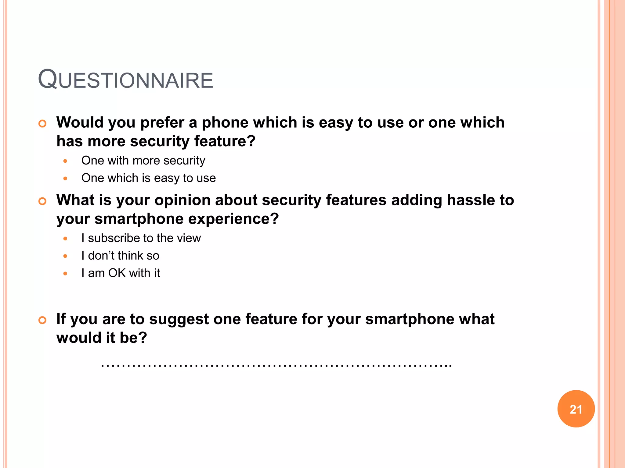QUESTIONNAIRE
 Would you prefer a phone which is easy to use or one which
has more security feature?
 One with more security
 One which is easy to use
 What is your opinion about security features adding hassle to
your smartphone experience?
 I subscribe to the view
 I don’t think so
 I am OK with it
 If you are to suggest one feature for your smartphone what
would it be?
…………………………………………………………..
21
 