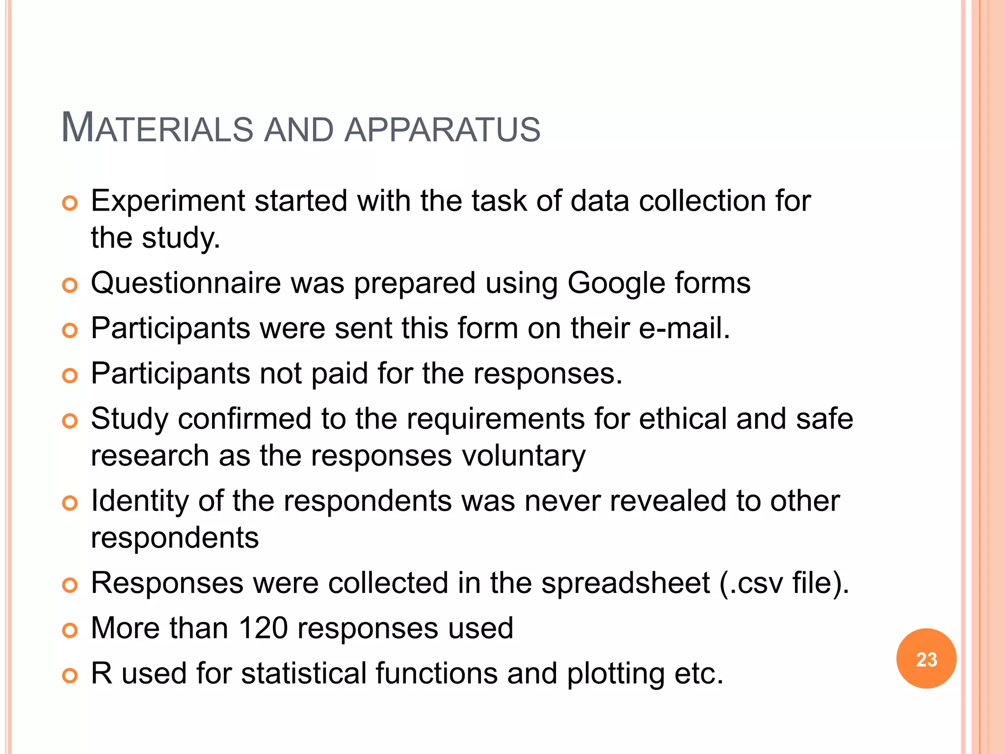 MATERIALS AND APPARATUS
 Experiment started with the task of data collection for
the study.
 Questionnaire was prepared using Google forms
 Participants were sent this form on their e-mail.
 Participants not paid for the responses.
 Study confirmed to the requirements for ethical and safe
research as the responses voluntary
 Identity of the respondents was never revealed to other
respondents
 Responses were collected in the spreadsheet (.csv file).
 More than 120 responses used
 R used for statistical functions and plotting etc.
23
 