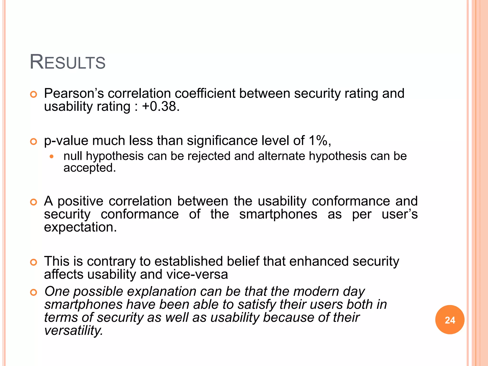 RESULTS
 Pearson’s correlation coefficient between security rating and
usability rating : +0.38.
 p-value much less than significance level of 1%,
 null hypothesis can be rejected and alternate hypothesis can be
accepted.
 A positive correlation between the usability conformance and
security conformance of the smartphones as per user’s
expectation.
 This is contrary to established belief that enhanced security
affects usability and vice-versa
 One possible explanation can be that the modern day
smartphones have been able to satisfy their users both in
terms of security as well as usability because of their
versatility.
24
 