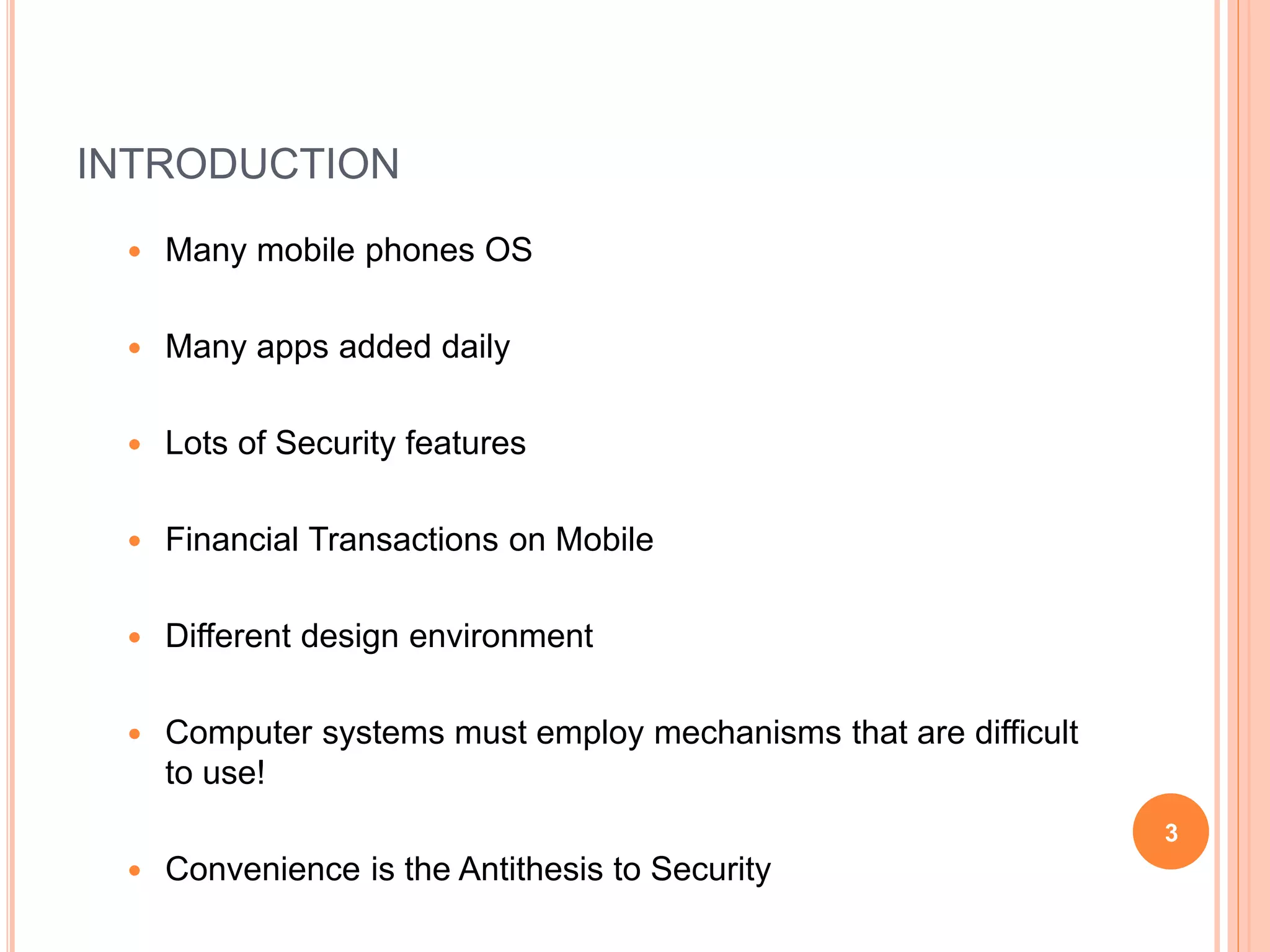 INTRODUCTION
 Many mobile phones OS
 Many apps added daily
 Lots of Security features
 Financial Transactions on Mobile
 Different design environment
 Computer systems must employ mechanisms that are difficult
to use!
 Convenience is the Antithesis to Security
3
 