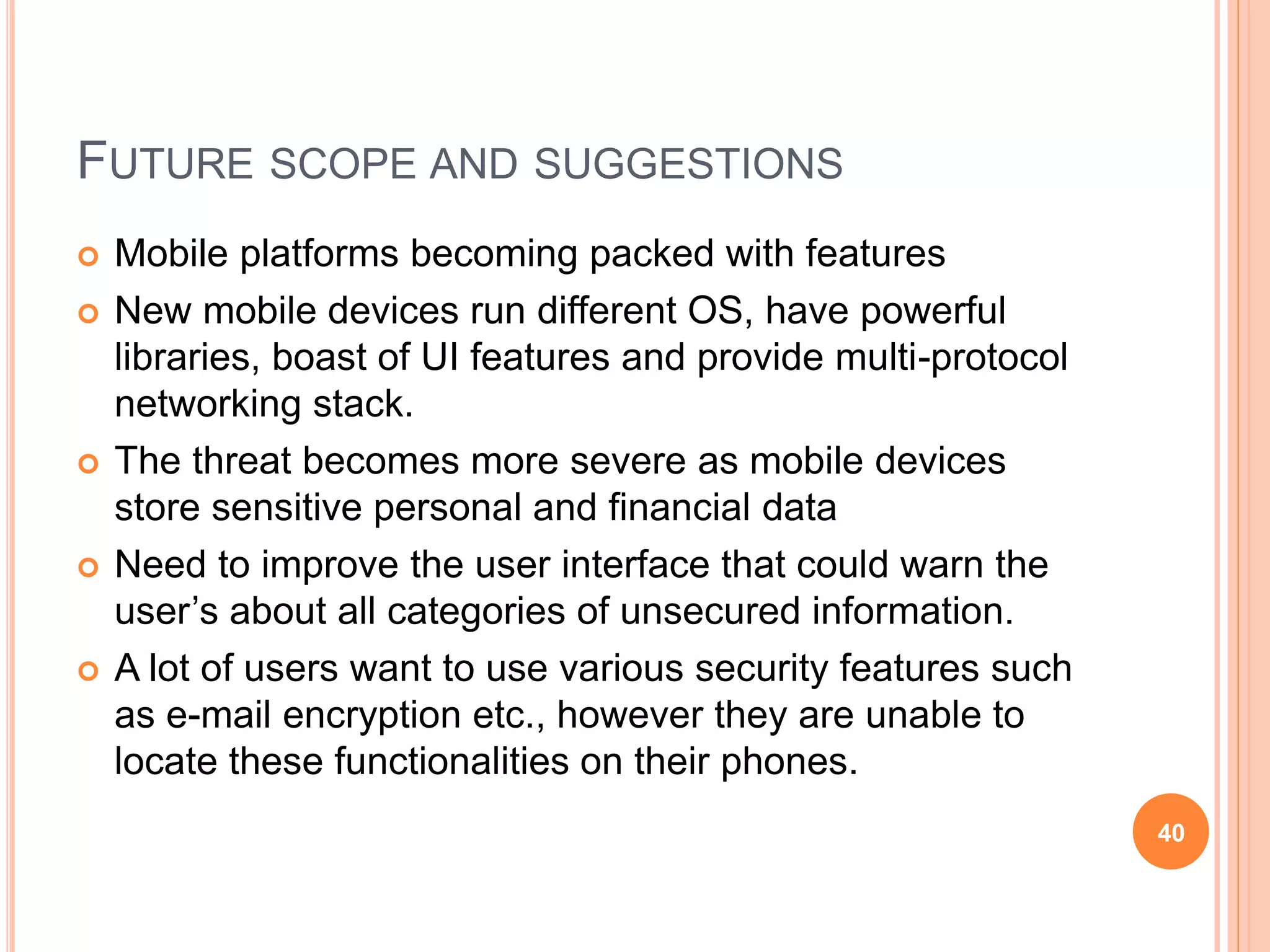 FUTURE SCOPE AND SUGGESTIONS
 Mobile platforms becoming packed with features
 New mobile devices run different OS, have powerful
libraries, boast of UI features and provide multi-protocol
networking stack.
 The threat becomes more severe as mobile devices
store sensitive personal and financial data
 Need to improve the user interface that could warn the
user’s about all categories of unsecured information.
 A lot of users want to use various security features such
as e-mail encryption etc., however they are unable to
locate these functionalities on their phones.
40
 