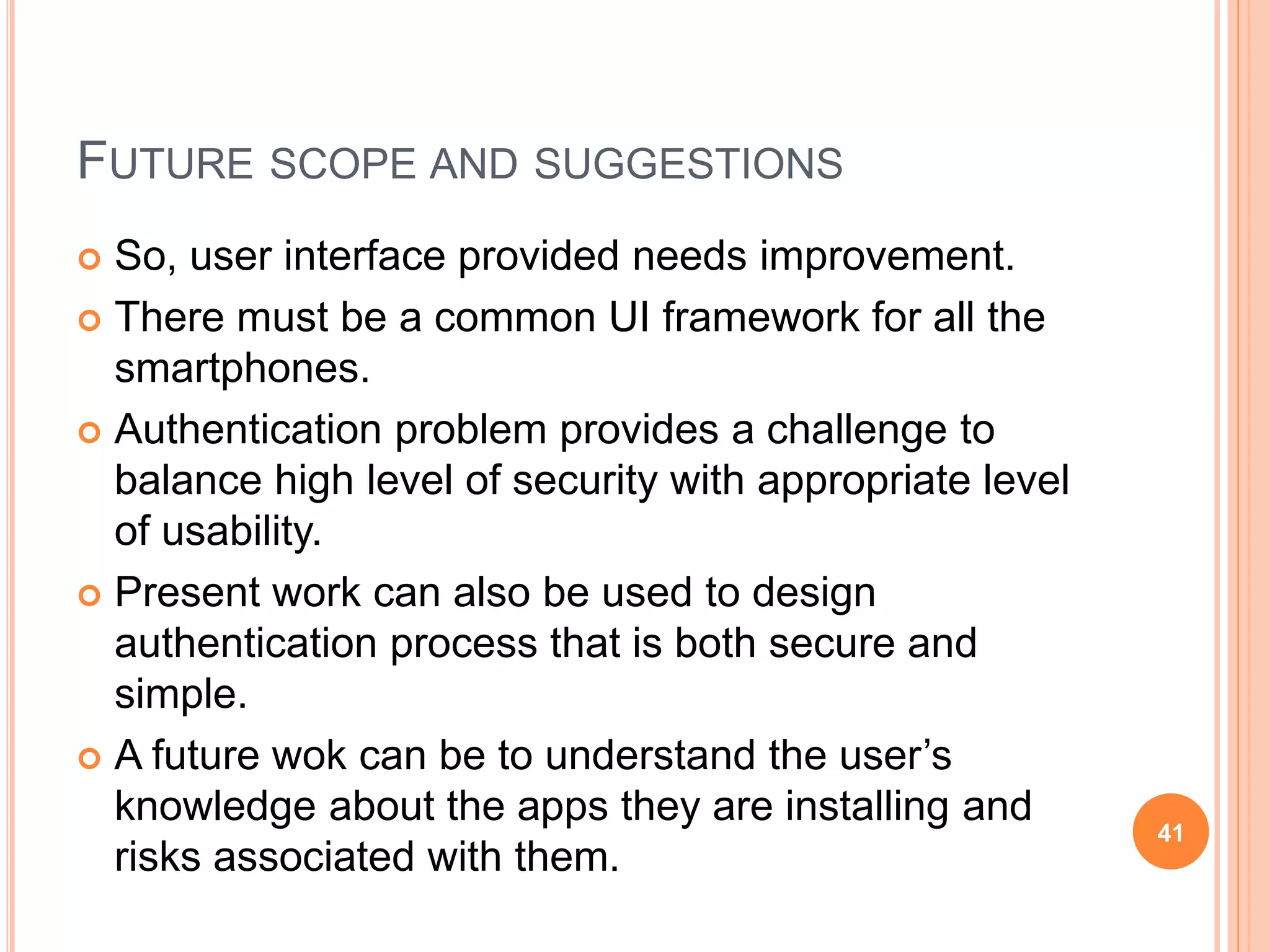 FUTURE SCOPE AND SUGGESTIONS
 So, user interface provided needs improvement.
 There must be a common UI framework for all the
smartphones.
 Authentication problem provides a challenge to
balance high level of security with appropriate level
of usability.
 Present work can also be used to design
authentication process that is both secure and
simple.
 A future wok can be to understand the user’s
knowledge about the apps they are installing and
risks associated with them.
41
 