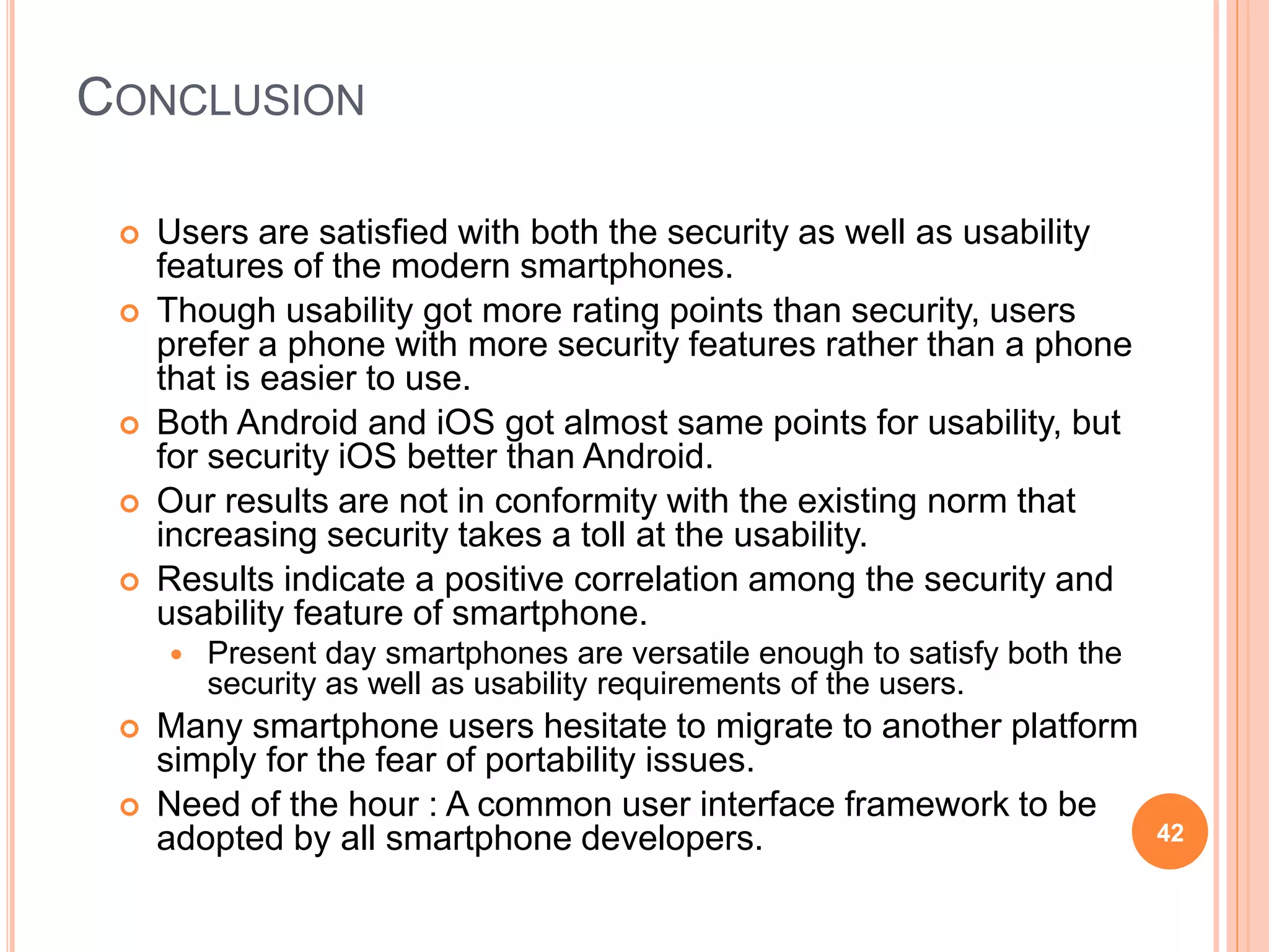 CONCLUSION
 Users are satisfied with both the security as well as usability
features of the modern smartphones.
 Though usability got more rating points than security, users
prefer a phone with more security features rather than a phone
that is easier to use.
 Both Android and iOS got almost same points for usability, but
for security iOS better than Android.
 Our results are not in conformity with the existing norm that
increasing security takes a toll at the usability.
 Results indicate a positive correlation among the security and
usability feature of smartphone.
 Present day smartphones are versatile enough to satisfy both the
security as well as usability requirements of the users.
 Many smartphone users hesitate to migrate to another platform
simply for the fear of portability issues.
 Need of the hour : A common user interface framework to be
adopted by all smartphone developers. 42
 