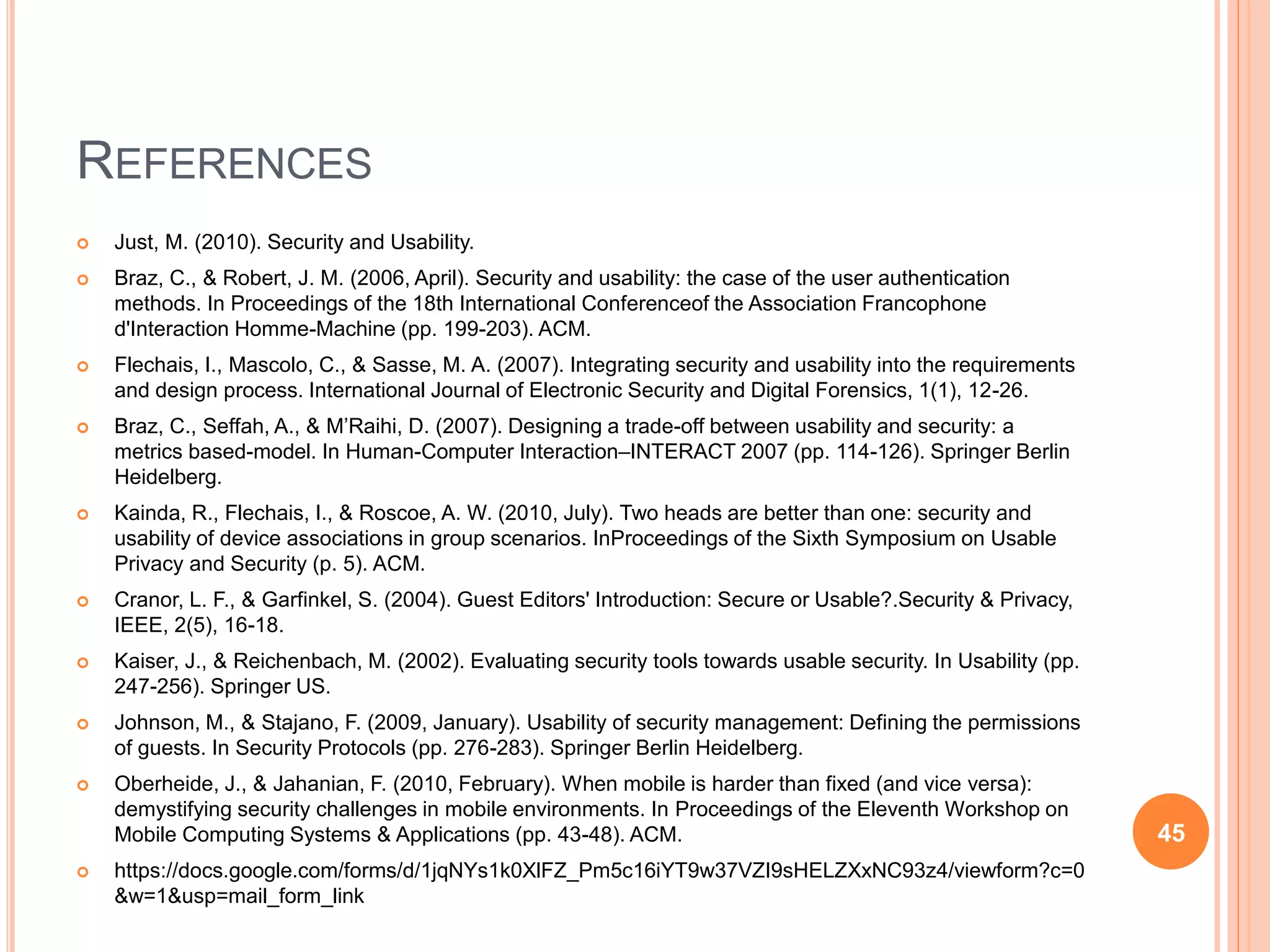 REFERENCES
 Just, M. (2010). Security and Usability.
 Braz, C., & Robert, J. M. (2006, April). Security and usability: the case of the user authentication
methods. In Proceedings of the 18th International Conferenceof the Association Francophone
d'Interaction Homme-Machine (pp. 199-203). ACM.
 Flechais, I., Mascolo, C., & Sasse, M. A. (2007). Integrating security and usability into the requirements
and design process. International Journal of Electronic Security and Digital Forensics, 1(1), 12-26.
 Braz, C., Seffah, A., & M’Raihi, D. (2007). Designing a trade-off between usability and security: a
metrics based-model. In Human-Computer Interaction–INTERACT 2007 (pp. 114-126). Springer Berlin
Heidelberg.
 Kainda, R., Flechais, I., & Roscoe, A. W. (2010, July). Two heads are better than one: security and
usability of device associations in group scenarios. InProceedings of the Sixth Symposium on Usable
Privacy and Security (p. 5). ACM.
 Cranor, L. F., & Garfinkel, S. (2004). Guest Editors' Introduction: Secure or Usable?.Security & Privacy,
IEEE, 2(5), 16-18.
 Kaiser, J., & Reichenbach, M. (2002). Evaluating security tools towards usable security. In Usability (pp.
247-256). Springer US.
 Johnson, M., & Stajano, F. (2009, January). Usability of security management: Defining the permissions
of guests. In Security Protocols (pp. 276-283). Springer Berlin Heidelberg.
 Oberheide, J., & Jahanian, F. (2010, February). When mobile is harder than fixed (and vice versa):
demystifying security challenges in mobile environments. In Proceedings of the Eleventh Workshop on
Mobile Computing Systems & Applications (pp. 43-48). ACM.
 https://docs.google.com/forms/d/1jqNYs1k0XlFZ_Pm5c16iYT9w37VZI9sHELZXxNC93z4/viewform?c=0
&w=1&usp=mail_form_link
45
 