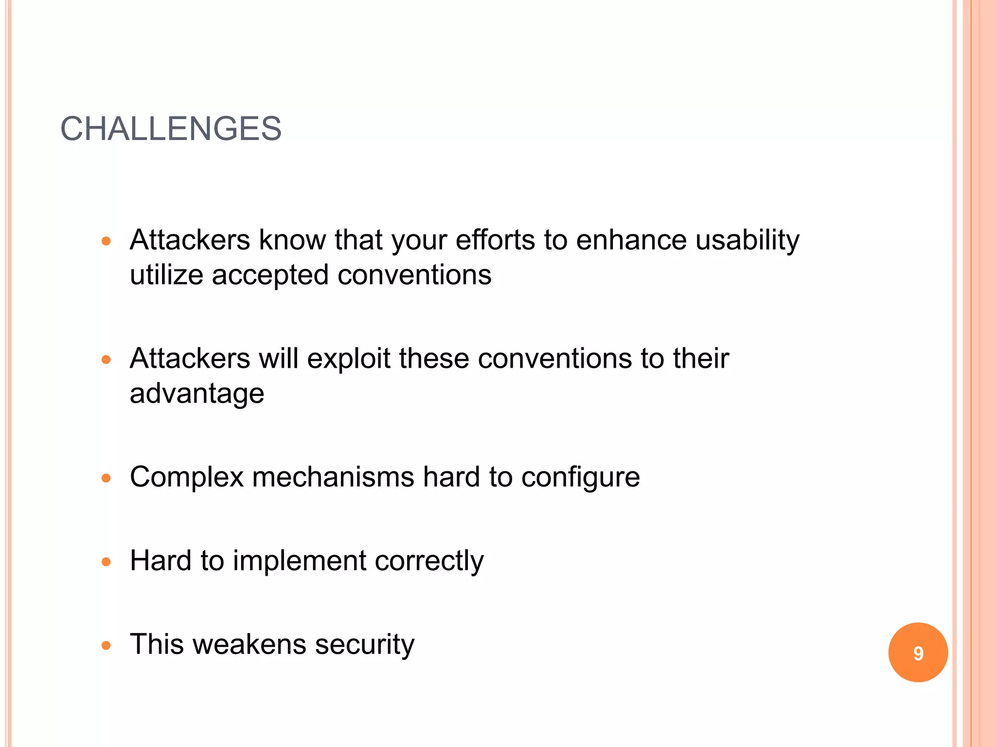 CHALLENGES
 Attackers know that your efforts to enhance usability
utilize accepted conventions
 Attackers will exploit these conventions to their
advantage
 Complex mechanisms hard to configure
 Hard to implement correctly
 This weakens security 9
 