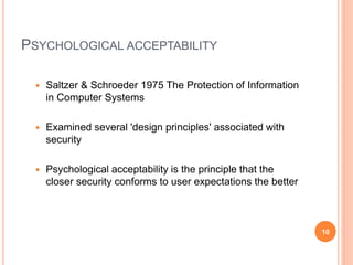 PSYCHOLOGICAL ACCEPTABILITY
 Saltzer & Schroeder 1975 The Protection of Information
in Computer Systems
 Examined several 'design principles' associated with
security
 Psychological acceptability is the principle that the
closer security conforms to user expectations the better
10
 