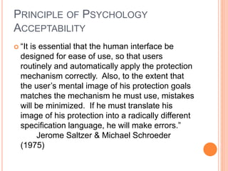 PRINCIPLE OF PSYCHOLOGY
ACCEPTABILITY
 “It is essential that the human interface be
designed for ease of use, so that users
routinely and automatically apply the protection
mechanism correctly. Also, to the extent that
the user’s mental image of his protection goals
matches the mechanism he must use, mistakes
will be minimized. If he must translate his
image of his protection into a radically different
specification language, he will make errors.”
Jerome Saltzer & Michael Schroeder
(1975)
 