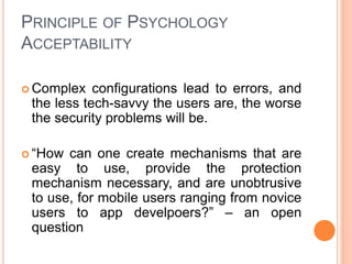 PRINCIPLE OF PSYCHOLOGY
ACCEPTABILITY
 Complex configurations lead to errors, and
the less tech-savvy the users are, the worse
the security problems will be.
 “How can one create mechanisms that are
easy to use, provide the protection
mechanism necessary, and are unobtrusive
to use, for mobile users ranging from novice
users to app develpoers?” – an open
question
 