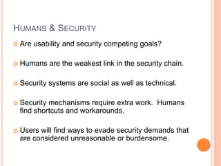 HUMANS & SECURITY
 Are usability and security competing goals?
 Humans are the weakest link in the security chain.
 Security systems are social as well as technical.
 Security mechanisms require extra work. Humans
find shortcuts and workarounds.
 Users will find ways to evade security demands that
are considered unreasonable or burdensome.
 