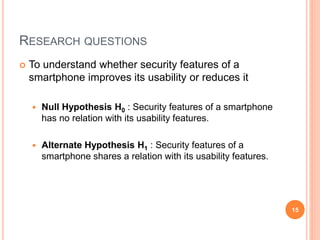 RESEARCH QUESTIONS
 To understand whether security features of a
smartphone improves its usability or reduces it
 Null Hypothesis H0 : Security features of a smartphone
has no relation with its usability features.
 Alternate Hypothesis H1 : Security features of a
smartphone shares a relation with its usability features.
15
 
