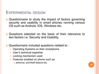 EXPERIMENTAL DESIGN
 Questionnaire to study the impact of factors governing
security and usability in smart phones running various
OS such as Android, iOS, Windows etc.
 Questions selected on the basis of their relevance to
two factors i.e. Security and Usability.
 Questionnaire included questions related to :
 Operating Systems on their smartphone
 User’s technical expertise
 Locking mechanism used
 Features enabled on phone such as
 antivirus, anti-theft feature etc.
16
 