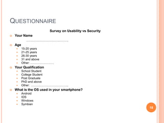 QUESTIONNAIRE
Survey on Usability vs Security
 Your Name
……………………………….
 Age
 15-20 years
 21-25 years
 26-30 years
 31 and above
 Other: ……………………
 Your Qualification
 School Student
 College Student
 Post Graduate
 PhD and above
 Other: ………………………………..
 What is the OS used in your smartphone?
 Android
 IOS
 Windows
 Symbian
18
 