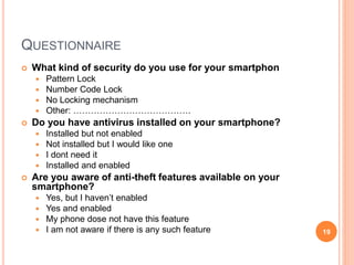 QUESTIONNAIRE
 What kind of security do you use for your smartphon
 Pattern Lock
 Number Code Lock
 No Locking mechanism
 Other: ………………………………….
 Do you have antivirus installed on your smartphone?
 Installed but not enabled
 Not installed but I would like one
 I dont need it
 Installed and enabled
 Are you aware of anti-theft features available on your
smartphone?
 Yes, but I haven’t enabled
 Yes and enabled
 My phone dose not have this feature
 I am not aware if there is any such feature 19
 
