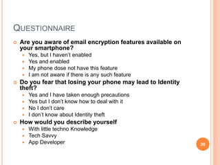 QUESTIONNAIRE
 Are you aware of email encryption features available on
your smartphone?
 Yes, but I haven’t enabled
 Yes and enabled
 My phone dose not have this feature
 I am not aware if there is any such feature
 Do you fear that losing your phone may lead to Identity
theft?
 Yes and I have taken enough precautions
 Yes but I don’t know how to deal with it
 No I don’t care
 I don’t know about Identity theft
 How would you describe yourself
 With little techno Knowledge
 Tech Savvy
 App Developer 20
 