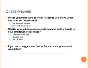 QUESTIONNAIRE
 Would you prefer a phone which is easy to use or one which
has more security feature?
 One with more security
 One which is easy to use
 What is your opinion about security features adding hassle to
your smartphone experience?
 I subscribe to the view
 I don’t think so
 I am OK with it
 If you are to suggest one feature for your smartphone what
would it be?
…………………………………………………………..
21
 