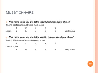QUESTIONNAIRE
 What rating would you give to the security features on your phone?
1 being least secure and 5 being most secure
1 2 3 4 5
Least a b c d e Most Secure
 What rating would you give to the usability (ease of use) of your phone?
1 being difficult to use and 5 being easy to use
1 2 3 4 5
Difficult to use
a b c d e Easy to use
22
 