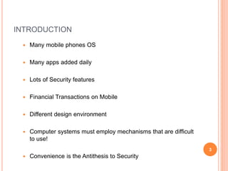 INTRODUCTION
 Many mobile phones OS
 Many apps added daily
 Lots of Security features
 Financial Transactions on Mobile
 Different design environment
 Computer systems must employ mechanisms that are difficult
to use!
 Convenience is the Antithesis to Security
3
 