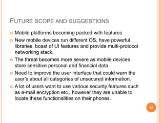 FUTURE SCOPE AND SUGGESTIONS
 Mobile platforms becoming packed with features
 New mobile devices run different OS, have powerful
libraries, boast of UI features and provide multi-protocol
networking stack.
 The threat becomes more severe as mobile devices
store sensitive personal and financial data
 Need to improve the user interface that could warn the
user’s about all categories of unsecured information.
 A lot of users want to use various security features such
as e-mail encryption etc., however they are unable to
locate these functionalities on their phones.
40
 
