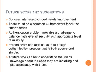 FUTURE SCOPE AND SUGGESTIONS
 So, user interface provided needs improvement.
 There must be a common UI framework for all the
smartphones.
 Authentication problem provides a challenge to
balance high level of security with appropriate level
of usability.
 Present work can also be used to design
authentication process that is both secure and
simple.
 A future wok can be to understand the user’s
knowledge about the apps they are installing and
risks associated with them.
41
 
