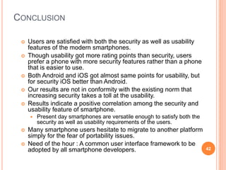 CONCLUSION
 Users are satisfied with both the security as well as usability
features of the modern smartphones.
 Though usability got more rating points than security, users
prefer a phone with more security features rather than a phone
that is easier to use.
 Both Android and iOS got almost same points for usability, but
for security iOS better than Android.
 Our results are not in conformity with the existing norm that
increasing security takes a toll at the usability.
 Results indicate a positive correlation among the security and
usability feature of smartphone.
 Present day smartphones are versatile enough to satisfy both the
security as well as usability requirements of the users.
 Many smartphone users hesitate to migrate to another platform
simply for the fear of portability issues.
 Need of the hour : A common user interface framework to be
adopted by all smartphone developers. 42
 