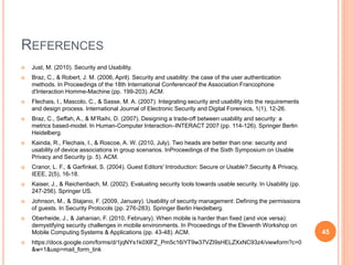 REFERENCES
 Just, M. (2010). Security and Usability.
 Braz, C., & Robert, J. M. (2006, April). Security and usability: the case of the user authentication
methods. In Proceedings of the 18th International Conferenceof the Association Francophone
d'Interaction Homme-Machine (pp. 199-203). ACM.
 Flechais, I., Mascolo, C., & Sasse, M. A. (2007). Integrating security and usability into the requirements
and design process. International Journal of Electronic Security and Digital Forensics, 1(1), 12-26.
 Braz, C., Seffah, A., & M’Raihi, D. (2007). Designing a trade-off between usability and security: a
metrics based-model. In Human-Computer Interaction–INTERACT 2007 (pp. 114-126). Springer Berlin
Heidelberg.
 Kainda, R., Flechais, I., & Roscoe, A. W. (2010, July). Two heads are better than one: security and
usability of device associations in group scenarios. InProceedings of the Sixth Symposium on Usable
Privacy and Security (p. 5). ACM.
 Cranor, L. F., & Garfinkel, S. (2004). Guest Editors' Introduction: Secure or Usable?.Security & Privacy,
IEEE, 2(5), 16-18.
 Kaiser, J., & Reichenbach, M. (2002). Evaluating security tools towards usable security. In Usability (pp.
247-256). Springer US.
 Johnson, M., & Stajano, F. (2009, January). Usability of security management: Defining the permissions
of guests. In Security Protocols (pp. 276-283). Springer Berlin Heidelberg.
 Oberheide, J., & Jahanian, F. (2010, February). When mobile is harder than fixed (and vice versa):
demystifying security challenges in mobile environments. In Proceedings of the Eleventh Workshop on
Mobile Computing Systems & Applications (pp. 43-48). ACM.
 https://docs.google.com/forms/d/1jqNYs1k0XlFZ_Pm5c16iYT9w37VZI9sHELZXxNC93z4/viewform?c=0
&w=1&usp=mail_form_link
45
 