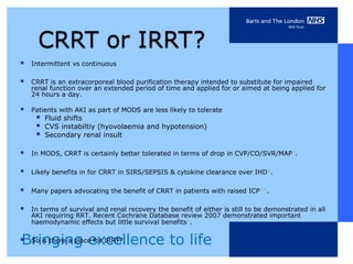    Intermittent vs continuous

   CRRT is an extracorporeal blood purification therapy intended to substitute for impaired
    renal function over an extended period of time and applied for or aimed at being applied for
    24 hours a day.

   Patients with AKI as part of MODS are less likely to tolerate
        Fluid shifts
        CVS instabiltiy (hyovolaemia and hypotension)
        Secondary renal insult

   In MODS, CRRT is certainly better tolerated in terms of drop in CVP/CO/SVR/MAP 7-9.

   Likely benefits in for CRRT in SIRS/SEPSIS & cytokine clearance over IHD10.

   Many papers advocating the benefit of CRRT in patients with raised ICP 12-13.

   In terms of survival and renal recovery the benefit of either is still to be demonstrated in all
    AKI requiring RRT. Recent Cochrane Database review 2007 demonstrated important
    haemodynamic effects but little survival benefits11.


Bringing excellence to life
So is there a place for IRRT?
 