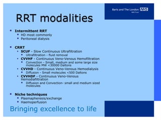    Intermittent RRT
        HD most commonly
        Peritoneal dialysis

   CRRT
     •   SCUF - Slow Continuous Ultrafiltration
            Ultrafiltration - fluid removal
     •   CVVHF - Continuous Veno-Venous Hemofiltration
            Convection - Small, medium and some large size
             molecules MW <30000 Daltons
     •   CVVHD - Continuous Veno-Venous Hemodialysis
            Diffusion - Small molecules <500 Daltons
     •   CVVHDF - Continuous Veno-Venous
         Hemodiafiltration
            Diffusion and Convection- small and medium sized
             molecules


   Niche techniques
        Plasmapheresis/exchange
        Haemoperfusion

Bringing excellence to life
 