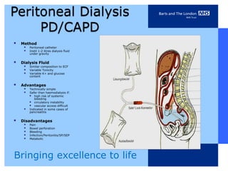    Method
      Peritoneal catheter
      Instil 1-2 litres dialysis fluid
          under gravity


   Dialysis Fluid
      Similar composition to ECF
      Variable Tonicity
      Variable K+ and glucose
          content


   Advantages
      Technically simple
      Safer than haemodialysis if:
        high risk of systemic
             bleeding
            circulatory instability
            vascular access difficult
         Indicated in some cases of
          pancreatitis


   Disadvantages
      Pain
      Bowel perforation
      Bleeding
      Infection/Peritonitis/SP/SEP
      Metabolic



Bringing excellence to life
 