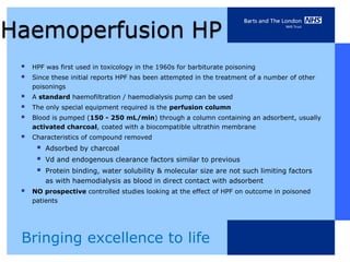    HPF was first used in toxicology in the 1960s for barbiturate poisoning
   Since these initial reports HPF has been attempted in the treatment of a number of other
    poisonings
   A standard haemofiltration / haemodialysis pump can be used
   The only special equipment required is the perfusion column
   Blood is pumped (150 - 250 mL/min) through a column containing an adsorbent, usually
    activated charcoal, coated with a biocompatible ultrathin membrane
   Characteristics of compound removed
        Adsorbed by charcoal
        Vd and endogenous clearance factors similar to previous
        Protein binding, water solubility & molecular size are not such limiting factors
         as with haemodialysis as blood in direct contact with adsorbent
   NO prospective controlled studies looking at the effect of HPF on outcome in poisoned
    patients




Bringing excellence to life
 