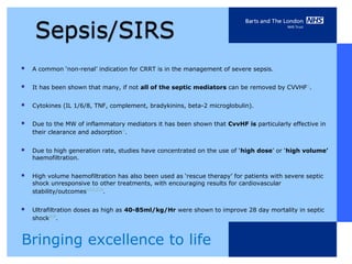    A common ‘non-renal’ indication for CRRT is in the management of severe sepsis.


   It has been shown that many, if not all of the septic mediators can be removed by CVVHF16.


   Cytokines (IL 1/6/8, TNF, complement, bradykinins, beta-2 microglobulin).


   Due to the MW of inflammatory mediators it has been shown that CvvHF is particularly effective in
    their clearance and adsorption16.


   Due to high generation rate, studies have concentrated on the use of ‘high dose’ or ‘high volume’
    haemofiltration.


   High volume haemofiltration has also been used as ‘rescue therapy’ for patients with severe septic
    shock unresponsive to other treatments, with encouraging results for cardiovascular
    stability/outcomes3,10,21,23,24.


   Ultrafiltration doses as high as 40-85ml/kg/Hr were shown to improve 28 day mortality in septic
    shock23,24.



Bringing excellence to life
 