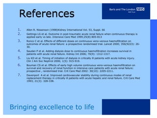 1.   Allen R. Nissenson (1998)Kidney International Vol. 53, Suppl. 66
  2.   Gettings LG et al. Outcome in post-traumatic acute renal failure when continuous therapy is
       applied early vs late. Intensive Care Med 1999;25(8):805-813
  3.   Ronco C et al. Effects of different doses on continuous veno-venous haemofiltration on
       outcomes of acute renal failure: a prospective randomised trial. Lancet 2000; 356(9223): 26-
       30.
  4.   Saudan P et al. Adding dialysis dose to continuous haemofiltration increases survival in
       patients with acute renal failure. Kidney Int 2006; 70(9): 1312-1317.
  5.   Liu KD et al. Timing of initiation of dialysis in critically ill patients with acute kidney injury.
       Clin J Am Soc Nephrol 2006; 1(5): 915-919.
  6.   Bouman CS et al. Effects of early high volume continuous veno-venous haemofiltration on
       survival and recovery of renal function in intensive care patients with acute renal failure:
       prospective , randomised trial. Crit Care Med 2002: 30(10): 2205-2211.
  7.   Davenport A et al. Improved cardiovascular stability during continuous modes of renal
       replacement therapy in critically ill patients with acute hepatic and renal failure. Crit Care Med
       1993; 21(3): 328-338.




Bringing excellence to life
 