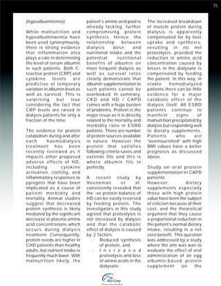 15 
(hypoalbuminemia). 
While malnutrition and 
hypoalbuminaemia have 
been used synonymously, 
there is strong evidence 
that inflammation also 
plays a role in determining 
the level of serum albumin 
in such patients. Both C-reactive 
protein [CRP] and 
cytokine levels are 
predictive of temporary 
variation in albumin level as 
well as survival. This is 
surprising but true 
considering the fact that 
CRP levels are raised in 
dialysis patients for only a 
fraction of the time. 
The evidence for protein 
catabolism during and after 
each haemodialysis 
treatment has been 
recently reviewed as it 
impacts other proposed 
adverse effects of HD, 
including cytokine 
activation, clotting, and 
inflammatory responses to 
pyrogens that have been 
implicated as a cause of 
patient morbidity and 
mortality. Animal studies 
suggest that decreased 
protein synthesis is likely 
mediated by the significant 
decrease in plasma amino 
acid concentrations which 
occurs during dialysis 
treatment. Consequently, 
protein needs are higher in 
CHD patients than healthy 
adults, but nutrient intake is 
frequently much lower. With 
malnutrition likely, the 
patient’s amino acid pool is 
already lacking, further 
compromising protein 
synthesis. Hence, the 
relationship between 
dialysis dose and 
nutritional intake and the 
potential nutritional 
benefits of albumin on 
more frequent dialysis as 
well as survival rates 
clearly demonstrate that 
albumin supplementation to 
such patients cannot be 
overlooked. In summary, 
CKD and HD / CAPD 
comes with a huge burden 
of problems. Protein is the 
major issue as it is directly 
related to the mortality and 
morbidity ratio in ESRD 
patients. There are number 
of protein sources available 
in nature. However the 
protein that satisfies 
following criteria saves and 
extends life and this is 
where albumin f i t s in 
perfectly. 
A recent study by 
Veeneman et al. 
consistently revealed that 
the -ve protein balance of 
HD can be easily reversed 
by feeding protein. The 
investigators in this study 
agreed that proteolysis is 
not increased by dialysis 
and that the catabolic 
effect of dialysis is caused 
by 2 factors: 
· Reduced synthesis 
of protein, and 
· I n c r e a s e d 
proteolysis and loss 
of amino acids in the 
dialysate. 
The increased breakdown 
of muscle protein during 
dialysis is apparently 
compensated for by liver 
uptake and synthesis, 
resulting in no net 
proteolysis, provided the 
reduction in amino acid 
concentration caused by 
losses in the dialysate is 
compensated by feeding 
the patient. In this way, in 
stable hemodialyzed 
patients there can be little 
evidence for a major 
catabolic effect of the 
dialysis itself. All ESRD 
patients continue to 
manifest signs of 
malnutrition precipitated by 
dialysis but responding well 
to dietary supplements. 
Patients who are 
“overnourished” with high 
BMI values have a better 
prognosis as discussed 
above. 
Study on oral protein 
supplementation in CAPD 
patients 
However, dietary 
supplements especially 
those with high protein 
value have been the subject 
of criticism because of their 
cost, and the theoretical 
argument that they cause 
a proportional reduction in 
the patient’s normal dietary 
intake, resulting in a net 
zero benefit. This question 
was addressed by a study 
where the aim was was to 
evaluate the effect of oral 
administration of an egg 
albumin-based protein 
supplement on the 
 