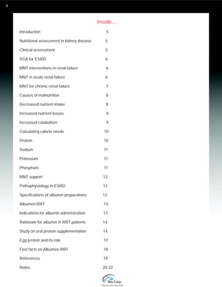 4 
Inside..... 
Introduction 5 
Nutritional assessment in kidney disease 5 
Clinical assessment 5 
SGA for ESRD 6 
MNT interventions in renal failure 6 
MNT in acute renal failure 6 
MNT for chronic renal failure 7 
Causes of malnutrition 8 
Decreased nutrient intake 8 
Increased nutrient losses 9 
Increased catabolism 9 
Calculating calorie needs 10 
Protein 10 
Sodium 11 
Potassium 11 
Phosphate 11 
MNT support 12 
Pathophysiology in ESRD 12 
Specifications of albumin preparations 12 
Albumen-RRT 13 
Indications for albumin administration 13 
Rationale for albumin in RRT patients 14 
Study on oral protein supplementation 14 
Egg protein and its role 17 
Fast facts on Albumen-RRT 18 
References 19 
Notes 20-22 
 