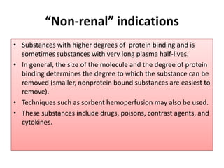 “Non-renal” indications
• Substances with higher degrees of protein binding and is
sometimes substances with very long plasma half-lives.
• In general, the size of the molecule and the degree of protein
binding determines the degree to which the substance can be
removed (smaller, nonprotein bound substances are easiest to
remove).
• Techniques such as sorbent hemoperfusion may also be used.
• These substances include drugs, poisons, contrast agents, and
cytokines.
 