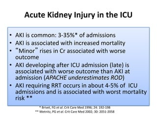 Acute Kidney Injury in the ICU
• AKI is common: 3-35%* of admissions
• AKI is associated with increased mortality
• “Minor” rises in Cr associated with worse
outcome
• AKI developing after ICU admission (late) is
associated with worse outcome than AKI at
admission (APACHE underestimates ROD)
• AKI requiring RRT occurs in about 4-5% of ICU
admissions and is associated with worst mortality
risk **
* Brivet, FG et al. Crit Care Med 1996; 24: 192-198
** Metnitz, PG et al. Crit Care Med 2002; 30: 2051-2058
 