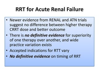 RRT for Acute Renal Failure
• Newer evidence from RENAL and ATN trials
suggest no difference between higher therapy
CRRT dose and better outcome
• There is no definitive evidence for superiority
of one therapy over another, and wide
practice variation exists
• Accepted indications for RTT vary
• No definitive evidence on timing of RRT
 