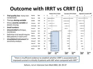 Outcome with IRRT vs CRRT (1)
• Trial quality low: many non-
randomized
• Therapy dosing variable
• Illness severity variable or
details missing
• Small numbers
• Uncontrolled technique,
membrane
• Definitive trial would require
660 patients in each arm!
• Unvalidated instrument for
sensitivity analysis
Kellum, J et al. Intensive Care Med 2002; 28: 29-37
“there is insufficient evidence to establish whether CRRT is associated with
improved survival in critically ill patients with ARF when compared with IRRT”
 