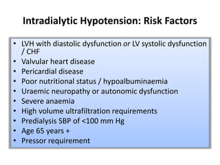 Intradialytic Hypotension: Risk Factors
• LVH with diastolic dysfunction or LV systolic dysfunction
/ CHF
• Valvular heart disease
• Pericardial disease
• Poor nutritional status / hypoalbuminaemia
• Uraemic neuropathy or autonomic dysfunction
• Severe anaemia
• High volume ultrafiltration requirements
• Predialysis SBP of <100 mm Hg
• Age 65 years +
• Pressor requirement
 