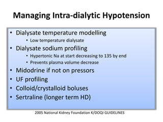 Managing Intra-dialytic Hypotension
• Dialysate temperature modelling
• Low temperature dialysate
• Dialysate sodium profiling
• Hypertonic Na at start decreasing to 135 by end
• Prevents plasma volume decrease
• Midodrine if not on pressors
• UF profiling
• Colloid/crystalloid boluses
• Sertraline (longer term HD)
2005 National Kidney Foundation K/DOQI GUIDELINES
 
