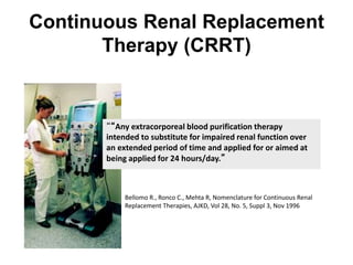 Continuous Renal Replacement
Therapy (CRRT)
““Any extracorporeal blood purification therapy
intended to substitute for impaired renal function over
an extended period of time and applied for or aimed at
being applied for 24 hours/day.”
Bellomo R., Ronco C., Mehta R, Nomenclature for Continuous Renal
Replacement Therapies, AJKD, Vol 28, No. 5, Suppl 3, Nov 1996
 