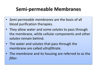 Semi-permeable Membranes
• Semi-permeable membranes are the basis of all
blood purification therapies.
• They allow water and some solutes to pass through
the membrane, while cellular components and other
solutes remain behind.
• The water and solutes that pass through the
membrane are called ultrafiltrate.
• The membrane and its housing are referred to as the
filter.
 