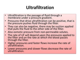 Ultrafiltration
• Ultrafiltration is the passage of fluid through a
membrane under a pressure gradient.
• Pressures that drive ultrafiltration can be positive, that is
the pressure pushes fluid through the filter.
• They can also be negative, there may be suction applied
that pulls the fluid to the other side of the filter.
• Also osmotic pressure from non-permeable solutes.
• The rate of UF will depend upon the pressures applied to
the filter and on the rate at which the blood passes
through the filter.
• Higher pressures and faster flows increase the rate of
ultrafiltration.
• Lower pressures and slower flows decrease the rate of
ultrafiltration.
 