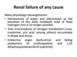 Renal failure of any cause
Many physiologic derangements:
• Homeostasis of water and electrolytes as the
excretion of the daily metabolic load of fixed
hydrogen ions is no longer possible.
• Toxic end-products of nitrogen metabolism (urea,
creatinine, uric acid, among others) accumulate
in blood and tissue.
• Endocrine organ dysfunction and failing
production of erythropoietin and 1,25
dihydroxycholecalciferol (calcitriol).
 
