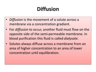 Diffusion
• Diffusion is the movement of a solute across a
membrane via a concentration gradient.
• For diffusion to occur, another fluid must flow on the
opposite side of the semi-permeable membrane. In
blood purification this fluid is called dialysate.
• Solutes always diffuse across a membrane from an
area of higher concentration to an area of lower
concentration until equilibration.
 